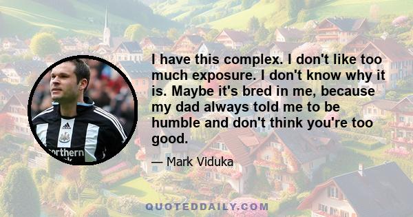 I have this complex. I don't like too much exposure. I don't know why it is. Maybe it's bred in me, because my dad always told me to be humble and don't think you're too good.