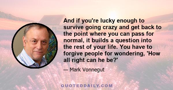 And if you're lucky enough to survive going crazy and get back to the point where you can pass for normal, it builds a question into the rest of your life. You have to forgive people for wondering, 'How all right can he 