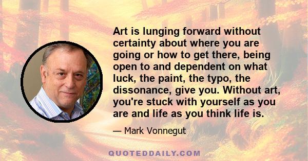 Art is lunging forward without certainty about where you are going or how to get there, being open to and dependent on what luck, the paint, the typo, the dissonance, give you. Without art, you're stuck with yourself as 