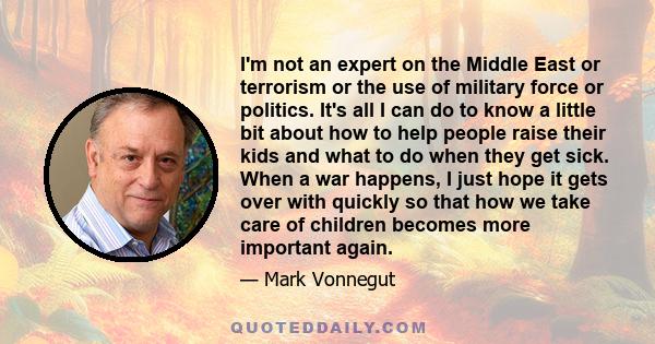 I'm not an expert on the Middle East or terrorism or the use of military force or politics. It's all I can do to know a little bit about how to help people raise their kids and what to do when they get sick. When a war