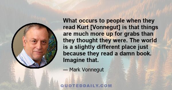 What occurs to people when they read Kurt [Vonnegut] is that things are much more up for grabs than they thought they were. The world is a slightly different place just because they read a damn book. Imagine that.