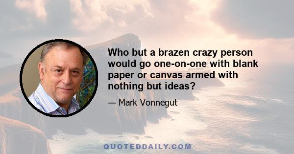 Who but a brazen crazy person would go one-on-one with blank paper or canvas armed with nothing but ideas?