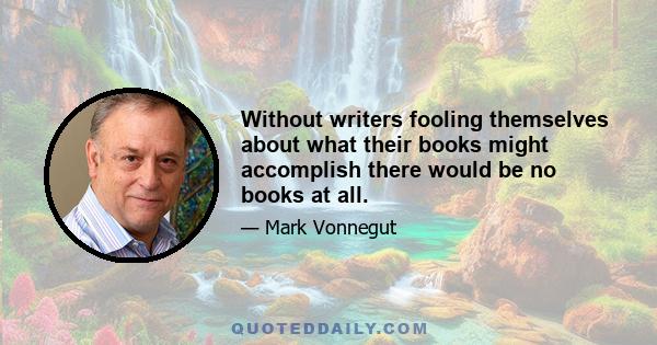 Without writers fooling themselves about what their books might accomplish there would be no books at all.