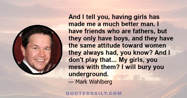 And I tell you, having girls has made me a much better man. I have friends who are fathers, but they only have boys, and they have the same attitude toward women they always had, you know? And I don't play that... My