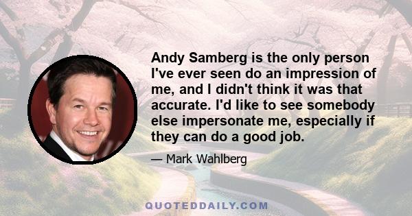 Andy Samberg is the only person I've ever seen do an impression of me, and I didn't think it was that accurate. I'd like to see somebody else impersonate me, especially if they can do a good job.