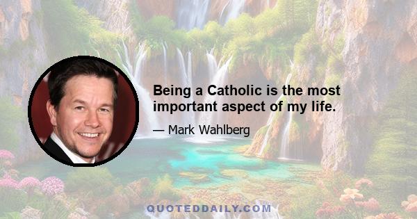 Being a Catholic is the most important aspect of my life.