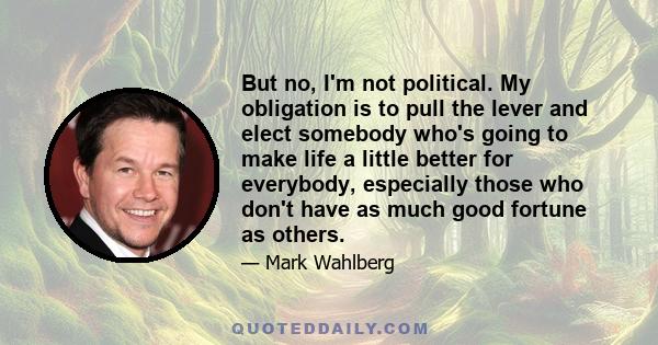 But no, I'm not political. My obligation is to pull the lever and elect somebody who's going to make life a little better for everybody, especially those who don't have as much good fortune as others.