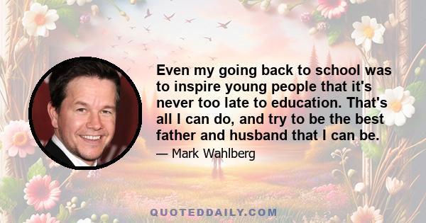 Even my going back to school was to inspire young people that it's never too late to education. That's all I can do, and try to be the best father and husband that I can be.