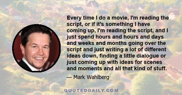 Every time I do a movie, I'm reading the script, or if it's something I have coming up, I'm reading the script, and I just spend hours and hours and days and weeks and months going over the script and just writing a lot 