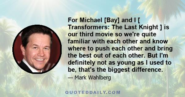 For Michael [Bay] and I [ Transformers: The Last Knight ] is our third movie so we're quite familiar with each other and know where to push each other and bring the best out of each other. But I'm definitely not as