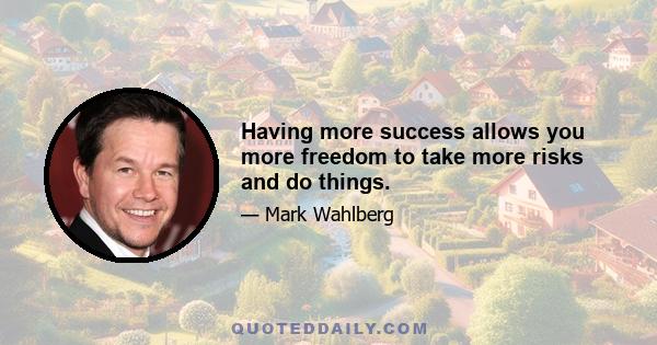 Having more success allows you more freedom to take more risks and do things.