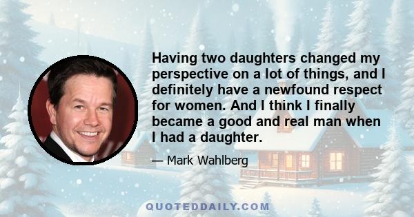 Having two daughters changed my perspective on a lot of things, and I definitely have a newfound respect for women. And I think I finally became a good and real man when I had a daughter.