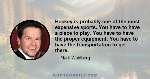 Hockey is probably one of the most expensive sports. You have to have a place to play. You have to have the proper equipment. You have to have the transportation to get there.