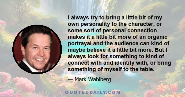 I always try to bring a little bit of my own personality to the character, or some sort of personal connection makes it a little bit more of an organic portrayal and the audience can kind of maybe believe it a little