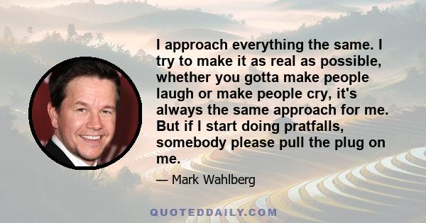 I approach everything the same. I try to make it as real as possible, whether you gotta make people laugh or make people cry, it's always the same approach for me. But if I start doing pratfalls, somebody please pull