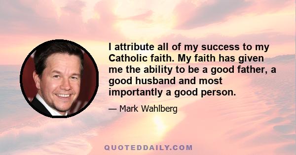 I attribute all of my success to my Catholic faith. My faith has given me the ability to be a good father, a good husband and most importantly a good person.