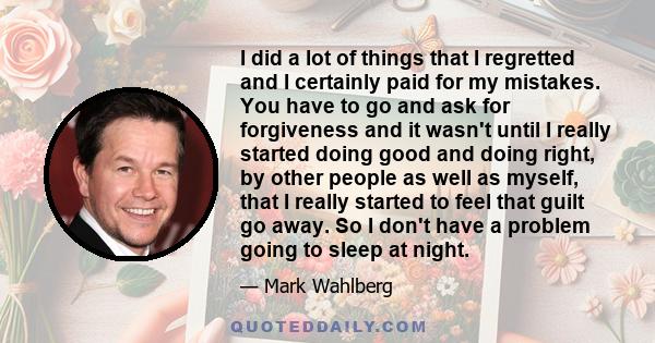 I did a lot of things that I regretted and I certainly paid for my mistakes. You have to go and ask for forgiveness and it wasn't until I really started doing good and doing right, by other people as well as myself,