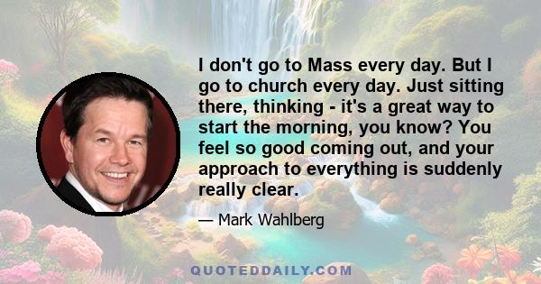 I don't go to Mass every day. But I go to church every day. Just sitting there, thinking - it's a great way to start the morning, you know? You feel so good coming out, and your approach to everything is suddenly really 