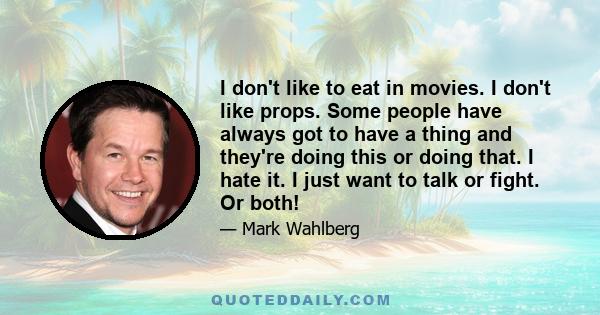 I don't like to eat in movies. I don't like props. Some people have always got to have a thing and they're doing this or doing that. I hate it. I just want to talk or fight. Or both!