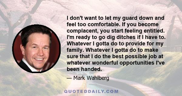 I don't want to let my guard down and feel too comfortable. If you become complacent, you start feeling entitled. I'm ready to go dig ditches if I have to. Whatever I gotta do to provide for my family. Whatever I gotta