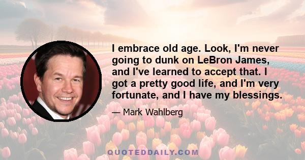 I embrace old age. Look, I'm never going to dunk on LeBron James, and I've learned to accept that. I got a pretty good life, and I'm very fortunate, and I have my blessings.