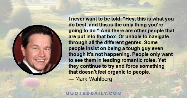 I never want to be told, Hey, this is what you do best, and this is the only thing you're going to do. And there are other people that are put into that box. Or unable to navigate through all the different genres. Some