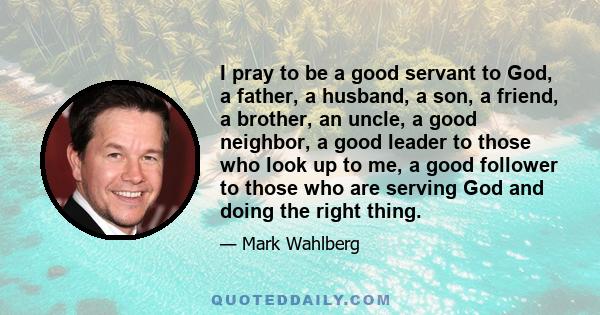 I pray to be a good servant to God, a father, a husband, a son, a friend, a brother, an uncle, a good neighbor, a good leader to those who look up to me, a good follower to those who are serving God and doing the right