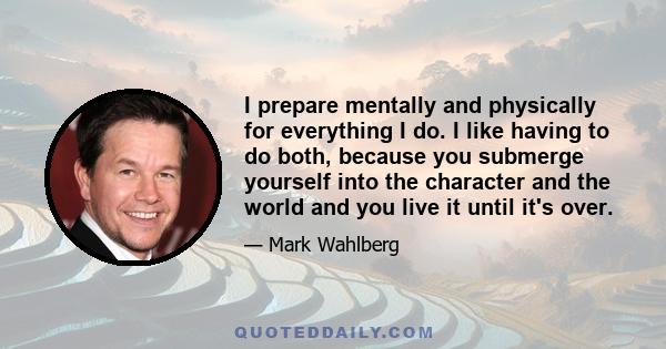 I prepare mentally and physically for everything I do. I like having to do both, because you submerge yourself into the character and the world and you live it until it's over.