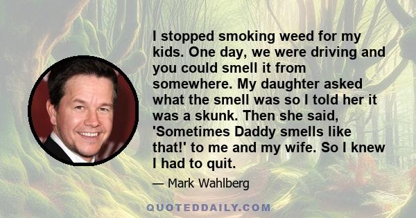 I stopped smoking weed for my kids. One day, we were driving and you could smell it from somewhere. My daughter asked what the smell was so I told her it was a skunk. Then she said, 'Sometimes Daddy smells like that!'