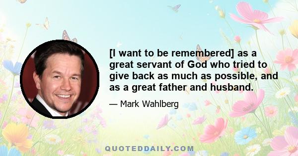 [I want to be remembered] as a great servant of God who tried to give back as much as possible, and as a great father and husband.