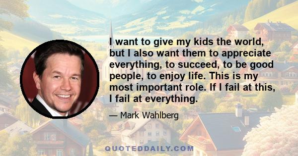 I want to give my kids the world, but I also want them to appreciate everything, to succeed, to be good people, to enjoy life. This is my most important role. If I fail at this, I fail at everything.