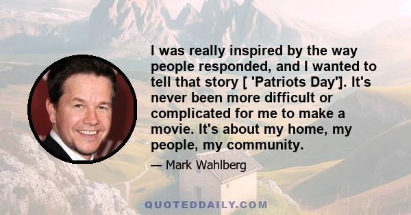 I was really inspired by the way people responded, and I wanted to tell that story [ 'Patriots Day']. It's never been more difficult or complicated for me to make a movie. It's about my home, my people, my community.