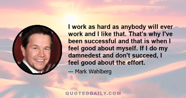 I work as hard as anybody will ever work and I like that. That's why I've been successful and that is when I feel good about myself. If I do my damnedest and don't succeed, I feel good about the effort.