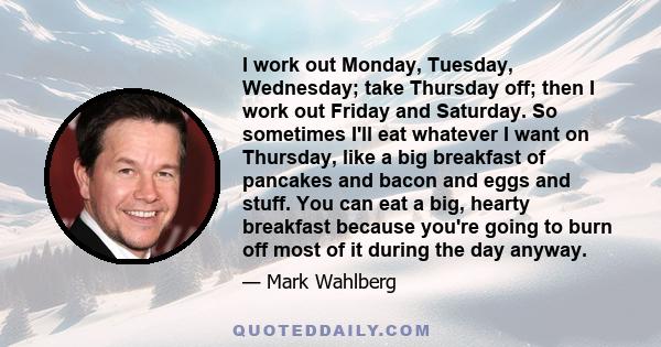 I work out Monday, Tuesday, Wednesday; take Thursday off; then I work out Friday and Saturday. So sometimes I'll eat whatever I want on Thursday, like a big breakfast of pancakes and bacon and eggs and stuff. You can