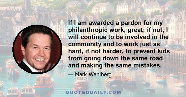 If I am awarded a pardon for my philanthropic work, great; if not, I will continue to be involved in the community and to work just as hard, if not harder, to prevent kids from going down the same road and making the