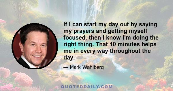 If I can start my day out by saying my prayers and getting myself focused, then I know I'm doing the right thing. That 10 minutes helps me in every way throughout the day.