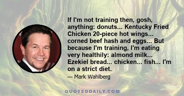 If I'm not training then, gosh, anything: donuts... Kentucky Fried Chicken 20-piece hot wings... corned beef hash and eggs... But because I'm training, I'm eating very healthily: almond milk... Ezekiel bread...