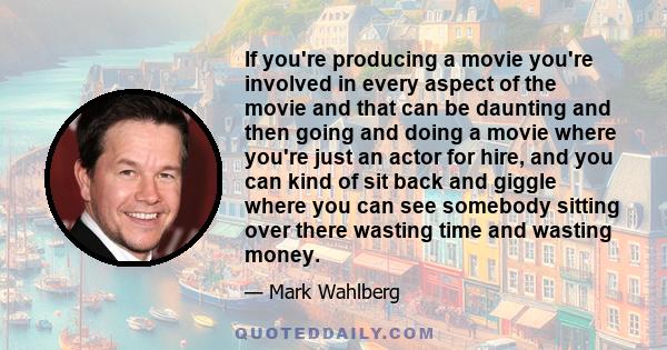 If you're producing a movie you're involved in every aspect of the movie and that can be daunting and then going and doing a movie where you're just an actor for hire, and you can kind of sit back and giggle where you