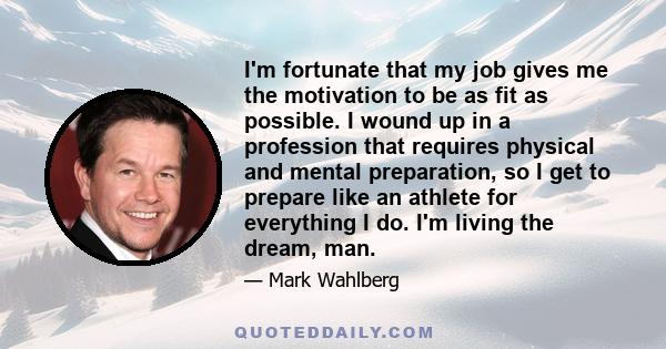 I'm fortunate that my job gives me the motivation to be as fit as possible. I wound up in a profession that requires physical and mental preparation, so I get to prepare like an athlete for everything I do. I'm living