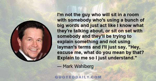 I'm not the guy who will sit in a room with somebody who's using a bunch of big words and just act like I know what they're talking about, or sit on set with somebody and they'll be trying to explain something and not