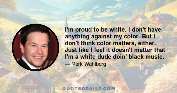 I'm proud to be white. I don't have anything against my color. But I don't think color matters, either. Just like I feel it doesn't matter that I'm a white dude doin' black music.