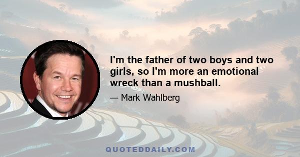 I'm the father of two boys and two girls, so I'm more an emotional wreck than a mushball.