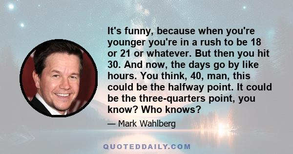 It's funny, because when you're younger you're in a rush to be 18 or 21 or whatever. But then you hit 30. And now, the days go by like hours. You think, 40, man, this could be the halfway point. It could be the