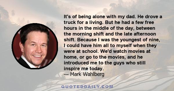 It's of being alone with my dad. He drove a truck for a living. But he had a few free hours in the middle of the day, between the morning shift and the late afternoon shift. Because I was the youngest of nine, I could