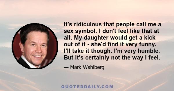 It's ridiculous that people call me a sex symbol. I don't feel like that at all. My daughter would get a kick out of it - she'd find it very funny. I'll take it though. I'm very humble. But it's certainly not the way I