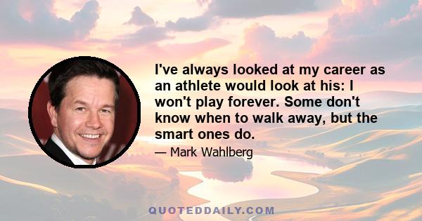 I've always looked at my career as an athlete would look at his: I won't play forever. Some don't know when to walk away, but the smart ones do.