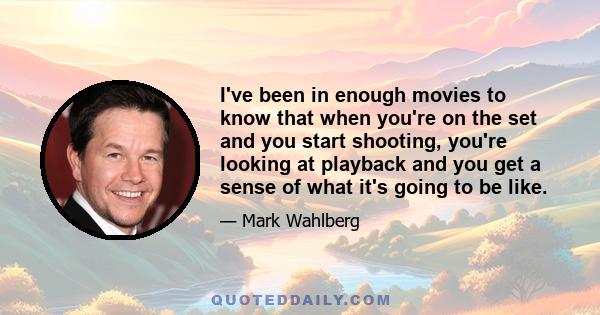 I've been in enough movies to know that when you're on the set and you start shooting, you're looking at playback and you get a sense of what it's going to be like.