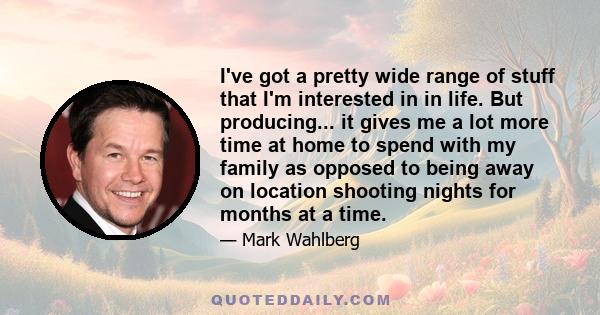 I've got a pretty wide range of stuff that I'm interested in in life. But producing... it gives me a lot more time at home to spend with my family as opposed to being away on location shooting nights for months at a