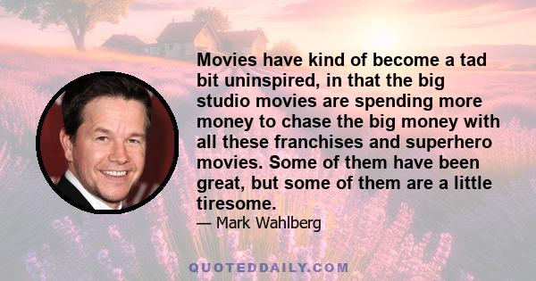 Movies have kind of become a tad bit uninspired, in that the big studio movies are spending more money to chase the big money with all these franchises and superhero movies. Some of them have been great, but some of