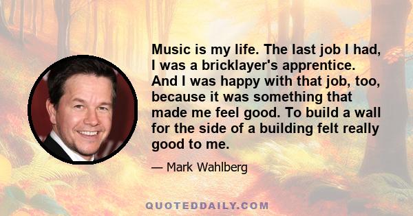 Music is my life. The last job I had, I was a bricklayer's apprentice. And I was happy with that job, too, because it was something that made me feel good. To build a wall for the side of a building felt really good to